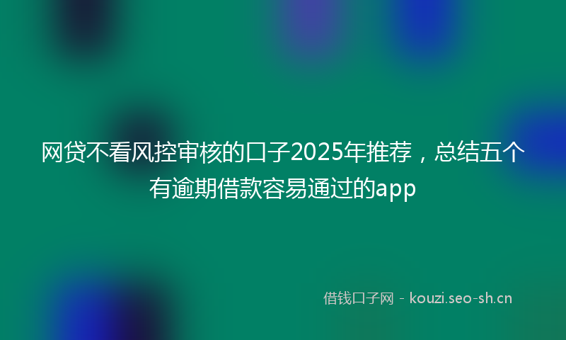 网贷不看风控审核的口子2025年推荐，总结五个有逾期借款容易通过的app