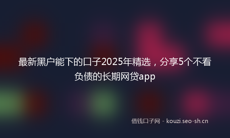 最新黑户能下的口子2025年精选，分享5个不看负债的长期网贷app