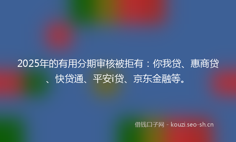 2025年的有用分期审核被拒有：你我贷、惠商贷、快贷通、平安i贷、京东金融等。