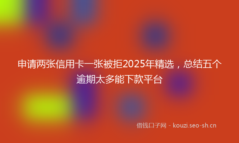 申请两张信用卡一张被拒2025年精选，总结五个逾期太多能下款平台