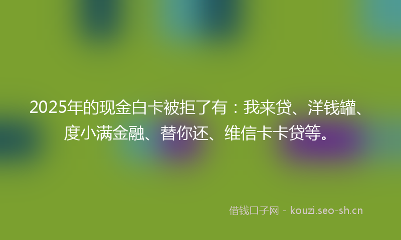 2025年的现金白卡被拒了有：我来贷、洋钱罐、度小满金融、替你还、维信卡卡贷等。