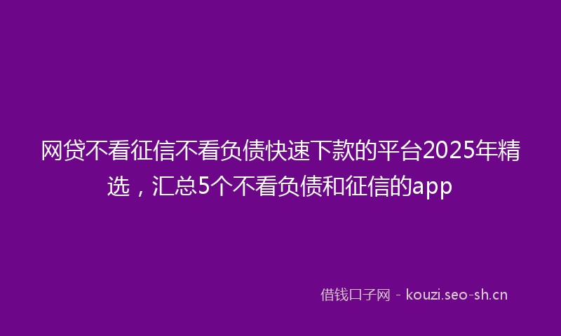 网贷不看征信不看负债快速下款的平台2025年精选，汇总5个不看负债和征信的app