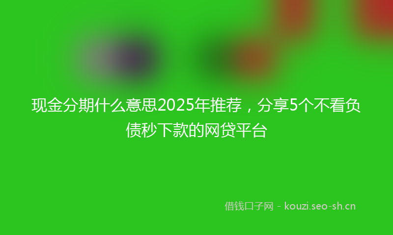 现金分期什么意思2025年推荐，分享5个不看负债秒下款的网贷平台