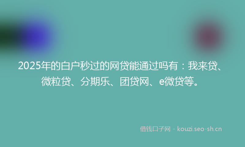 2025年的白户秒过的网贷能通过吗有：我来贷、微粒贷、分期乐、团贷网、e微贷等。