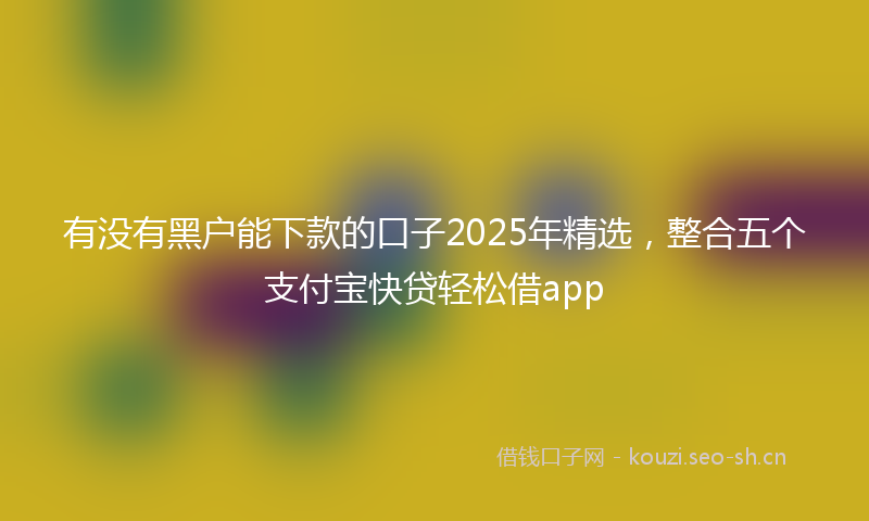 有没有黑户能下款的口子2025年精选，整合五个支付宝快贷轻松借app