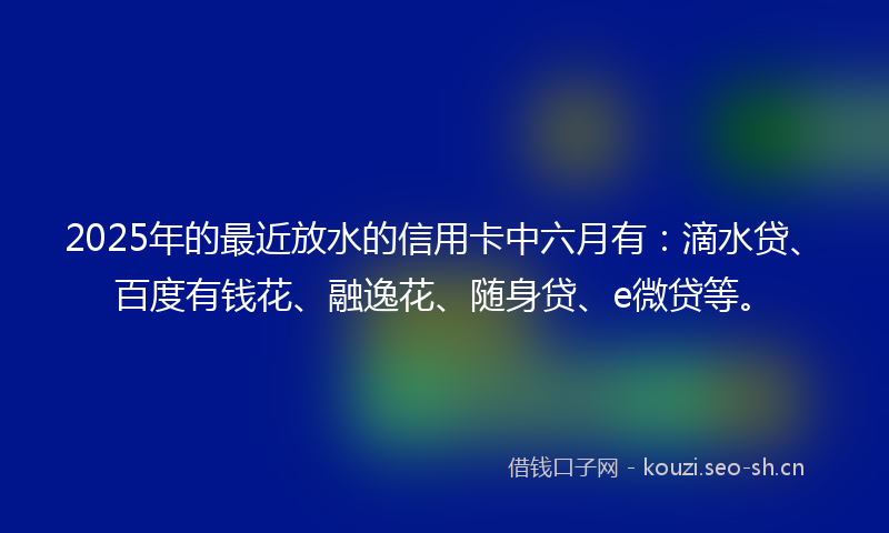 2025年的最近放水的信用卡中六月有：滴水贷、百度有钱花、融逸花、随身贷、e微贷等。