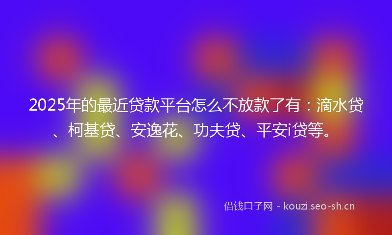 2025年的最近贷款平台怎么不放款了有：滴水贷、柯基贷、安逸花、功夫贷、平安i贷等。
