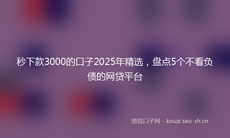 秒下款3000的口子2025年精选，盘点5个不看负债的网贷平台
