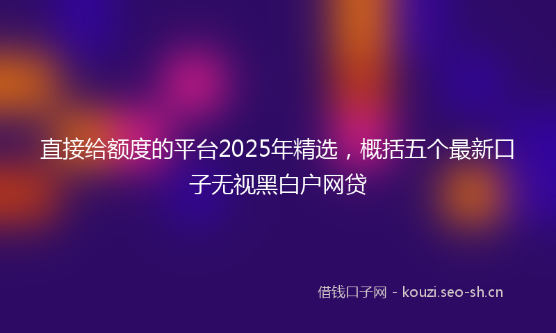 直接给额度的平台2025年精选，概括五个最新口子无视黑白户网贷