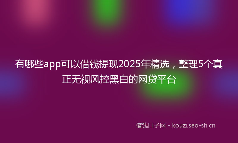 有哪些app可以借钱提现2025年精选，整理5个真正无视风控黑白的网贷平台