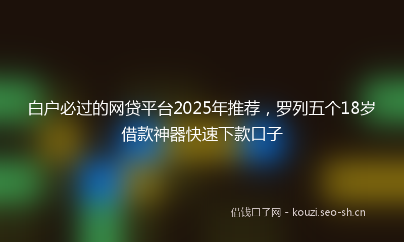 白户必过的网贷平台2025年推荐，罗列五个18岁借款神器快速下款口子