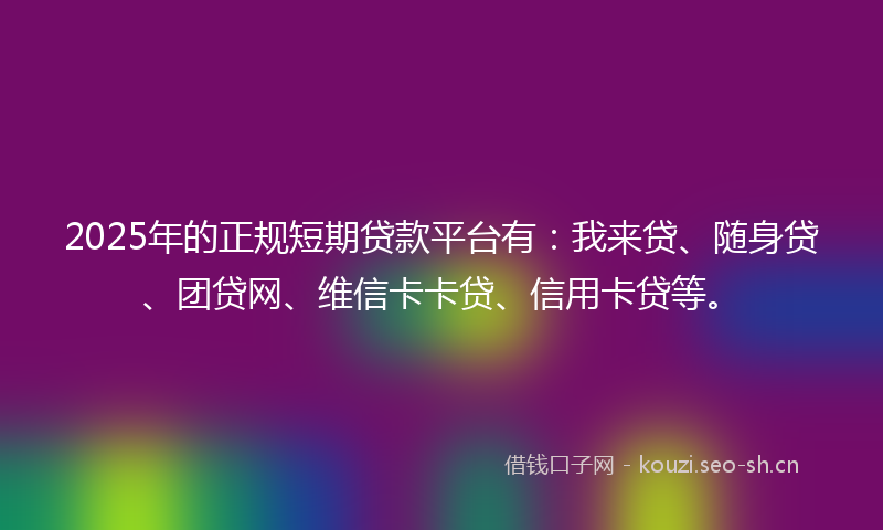 2025年的正规短期贷款平台有：我来贷、随身贷、团贷网、维信卡卡贷、信用卡贷等。