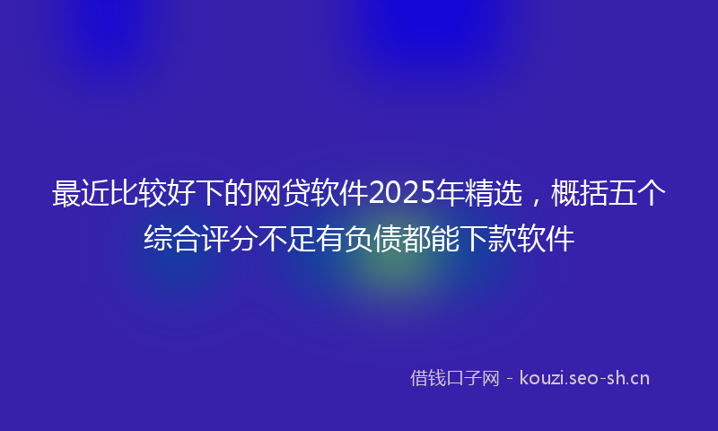 最近比较好下的网贷软件2025年精选，概括五个综合评分不足有负债都能下款软件
