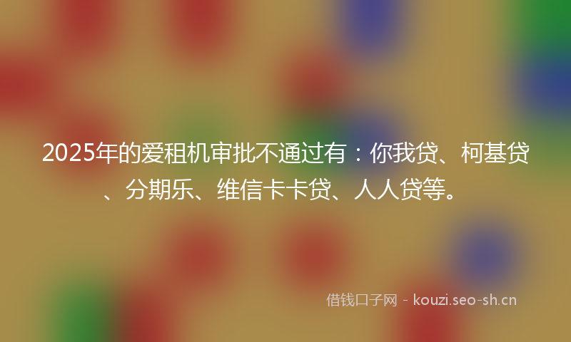 2025年的爱租机审批不通过有：你我贷、柯基贷、分期乐、维信卡卡贷、人人贷等。