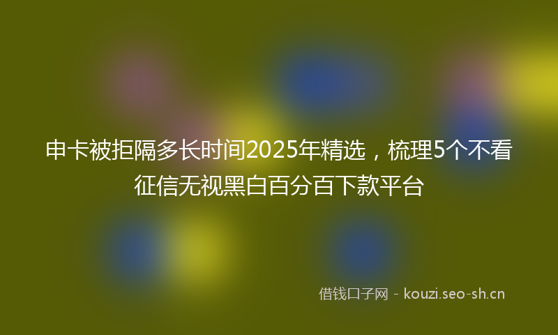 申卡被拒隔多长时间2025年精选，梳理5个不看征信无视黑白百分百下款平台
