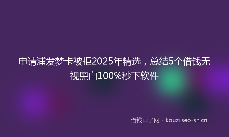 申请浦发梦卡被拒2025年精选，总结5个借钱无视黑白100%秒下软件