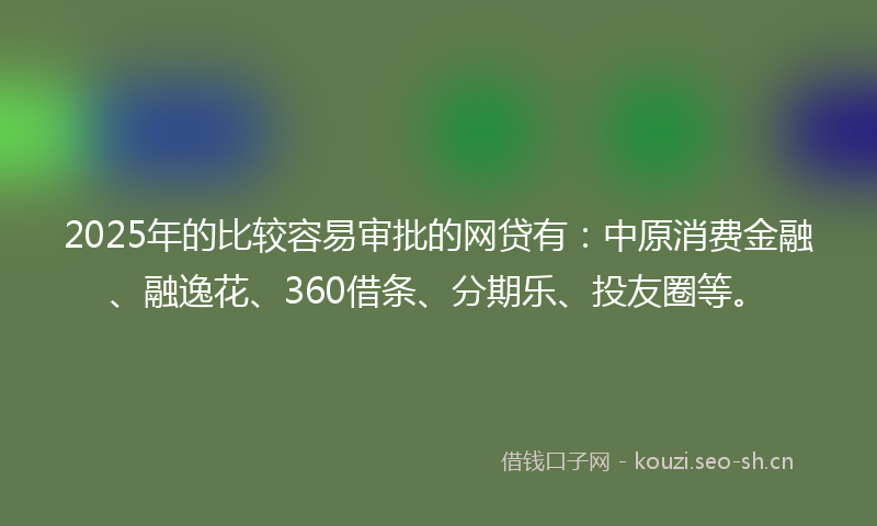 2025年的比较容易审批的网贷有：中原消费金融、融逸花、360借条、分期乐、投友圈等。
