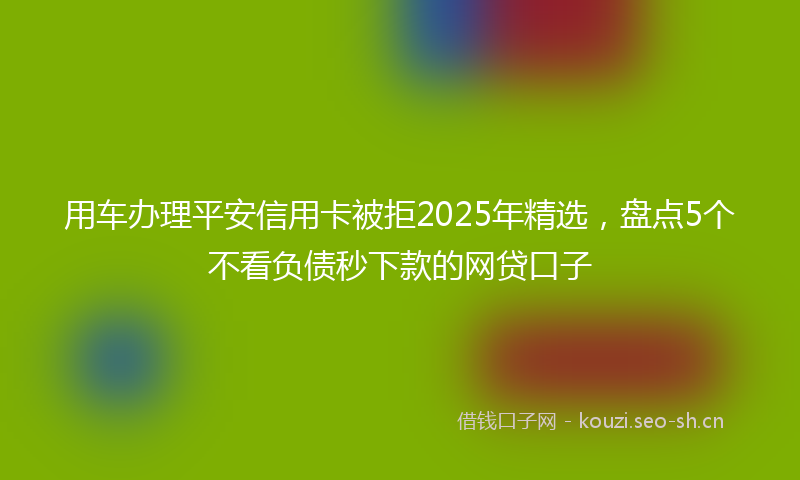 用车办理平安信用卡被拒2025年精选，盘点5个不看负债秒下款的网贷口子