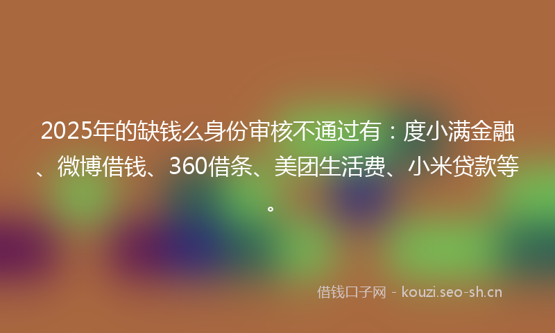 2025年的缺钱么身份审核不通过有：度小满金融、微博借钱、360借条、美团生活费、小米贷款等。