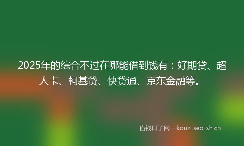 2025年的综合不过在哪能借到钱有：好期贷、超人卡、柯基贷、快贷通、京东金融等。