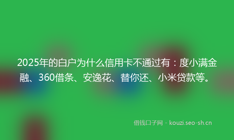 2025年的白户为什么信用卡不通过有：度小满金融、360借条、安逸花、替你还、小米贷款等。