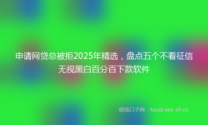 申请网贷总被拒2025年精选，盘点五个不看征信无视黑白百分百下款软件