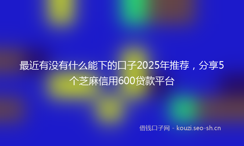 最近有没有什么能下的口子2025年推荐，分享5个芝麻信用600贷款平台