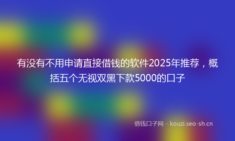 有没有不用申请直接借钱的软件2025年推荐，概括五个无视双黑下款5000的口子