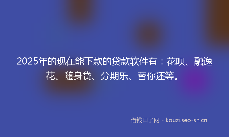 2025年的现在能下款的贷款软件有：花呗、融逸花、随身贷、分期乐、替你还等。