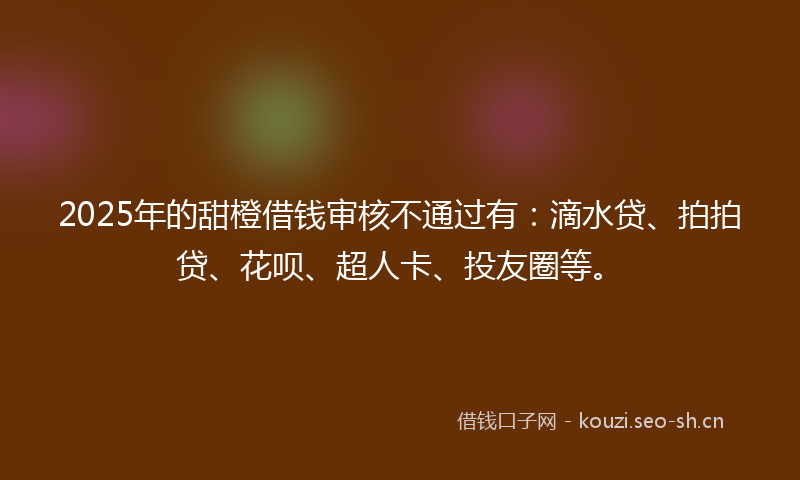 2025年的甜橙借钱审核不通过有：滴水贷、拍拍贷、花呗、超人卡、投友圈等。