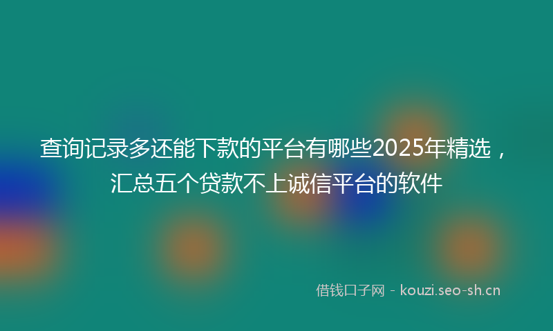 查询记录多还能下款的平台有哪些2025年精选，汇总五个贷款不上诚信平台的软件