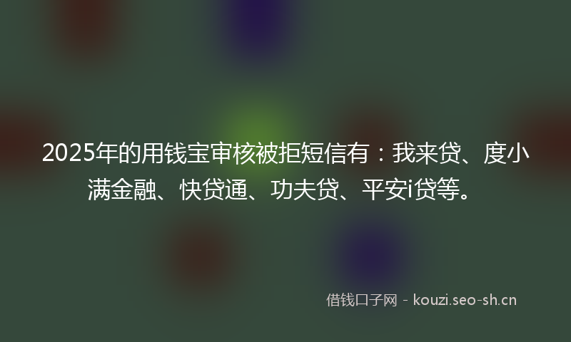 2025年的用钱宝审核被拒短信有：我来贷、度小满金融、快贷通、功夫贷、平安i贷等。