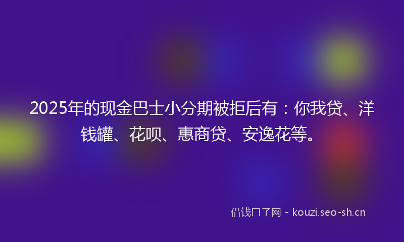 2025年的现金巴士小分期被拒后有：你我贷、洋钱罐、花呗、惠商贷、安逸花等。