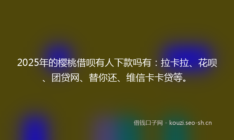 2025年的樱桃借呗有人下款吗有：拉卡拉、花呗、团贷网、替你还、维信卡卡贷等。