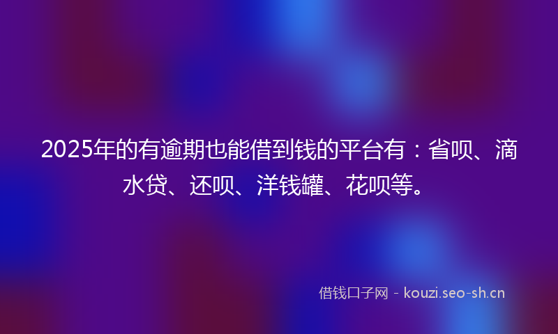 2025年的有逾期也能借到钱的平台有：省呗、滴水贷、还呗、洋钱罐、花呗等。