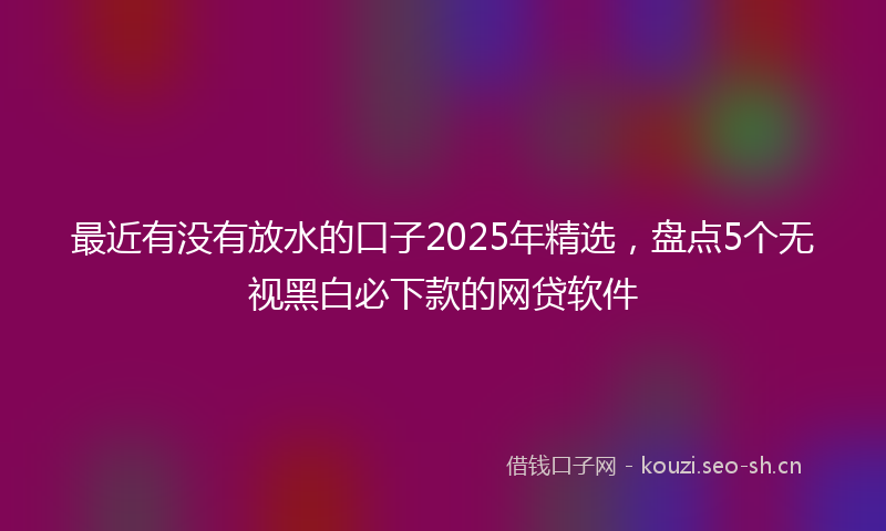 最近有没有放水的口子2025年精选，盘点5个无视黑白必下款的网贷软件