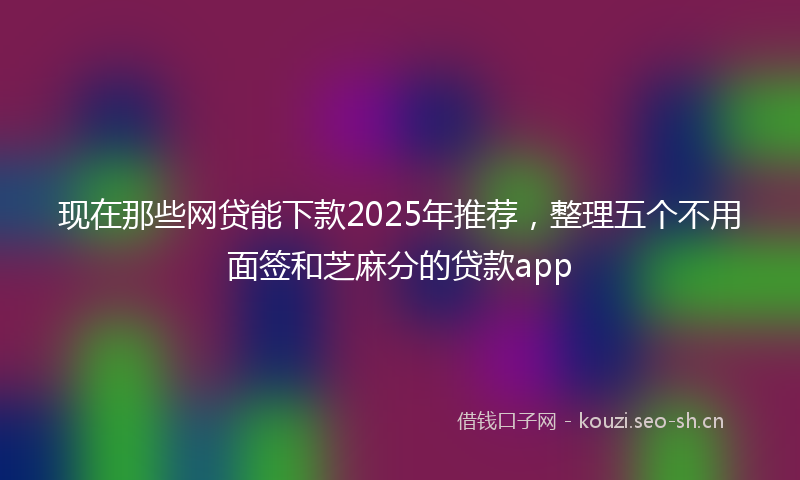 现在那些网贷能下款2025年推荐，整理五个不用面签和芝麻分的贷款app