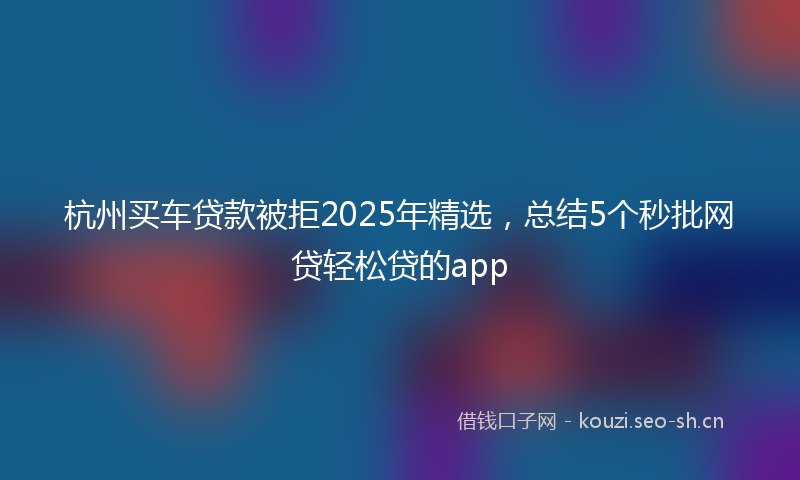 杭州买车贷款被拒2025年精选，总结5个秒批网贷轻松贷的app