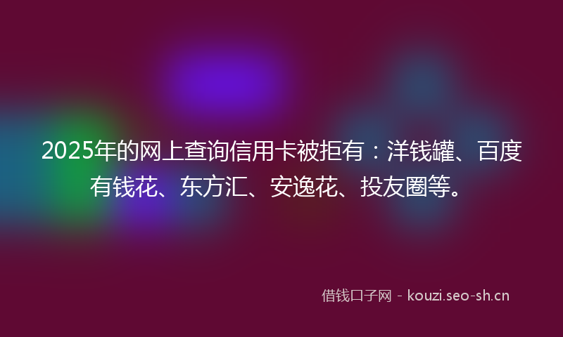 2025年的网上查询信用卡被拒有：洋钱罐、百度有钱花、东方汇、安逸花、投友圈等。