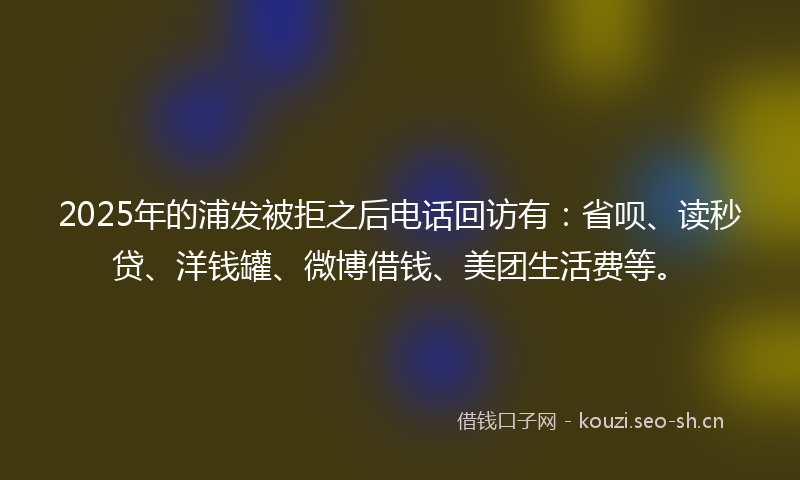 2025年的浦发被拒之后电话回访有：省呗、读秒贷、洋钱罐、微博借钱、美团生活费等。