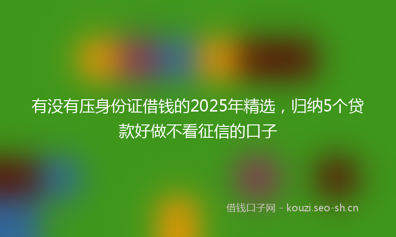 有没有压身份证借钱的2025年精选，归纳5个贷款好做不看征信的口子