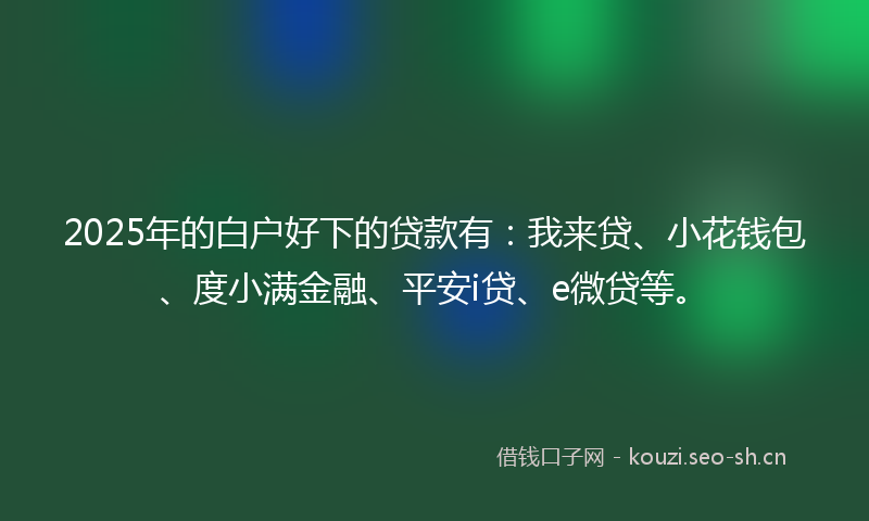 2025年的白户好下的贷款有：我来贷、小花钱包、度小满金融、平安i贷、e微贷等。