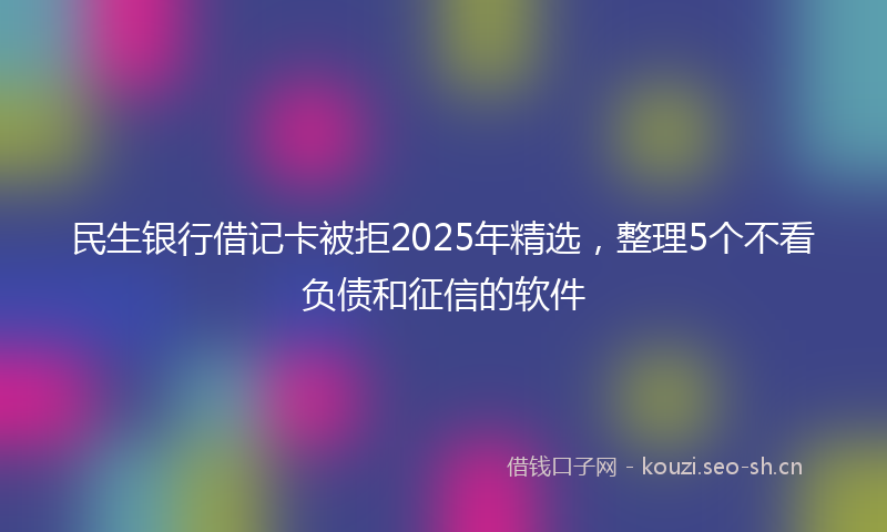 民生银行借记卡被拒2025年精选，整理5个不看负债和征信的软件