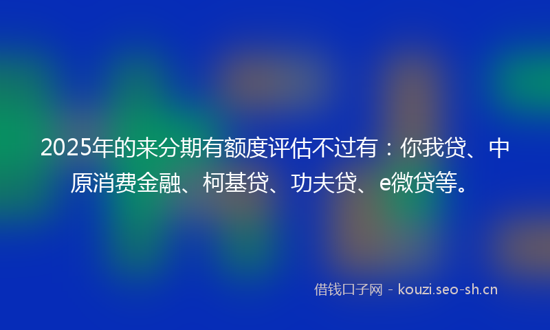 2025年的来分期有额度评估不过有：你我贷、中原消费金融、柯基贷、功夫贷、e微贷等。