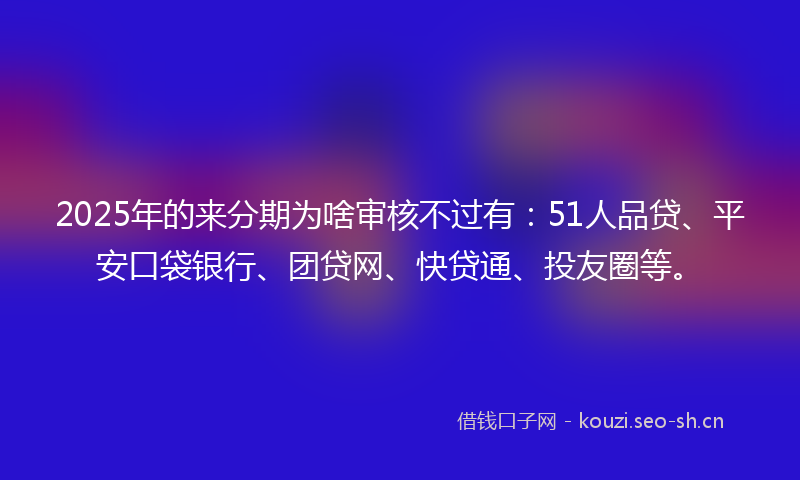 2025年的来分期为啥审核不过有：51人品贷、平安口袋银行、团贷网、快贷通、投友圈等。