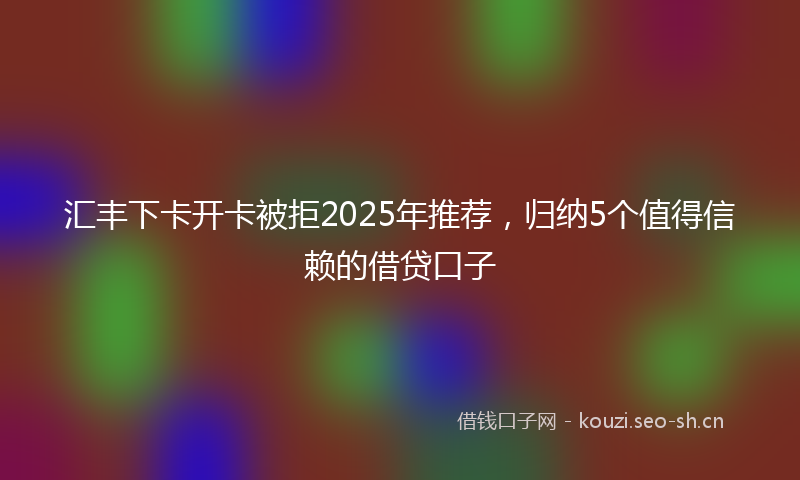 汇丰下卡开卡被拒2025年推荐，归纳5个值得信赖的借贷口子