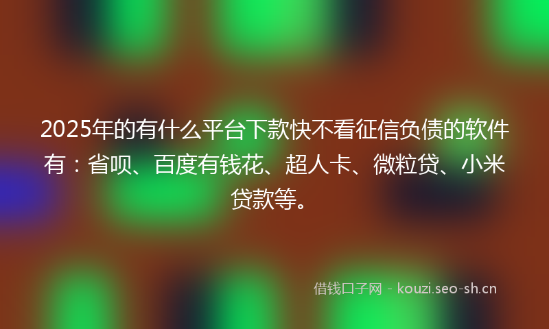 2025年的有什么平台下款快不看征信负债的软件有：省呗、百度有钱花、超人卡、微粒贷、小米贷款等。