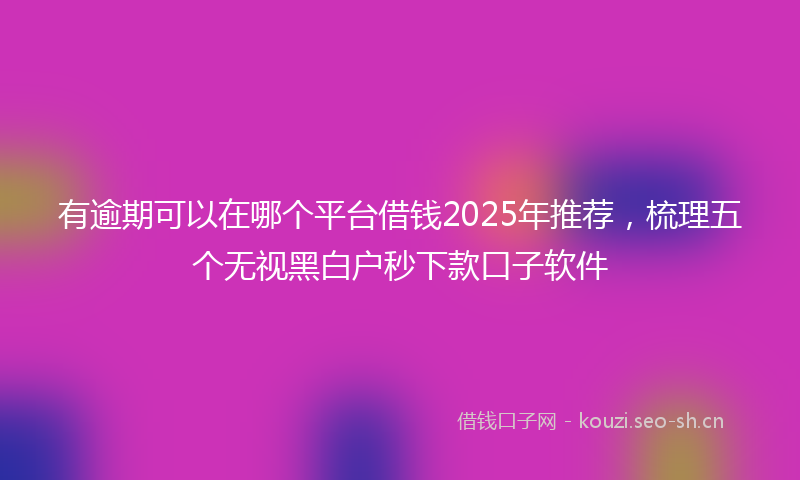 有逾期可以在哪个平台借钱2025年推荐，梳理五个无视黑白户秒下款口子软件