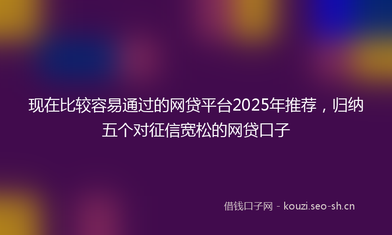 现在比较容易通过的网贷平台2025年推荐，归纳五个对征信宽松的网贷口子