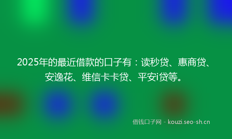 2025年的最近借款的口子有：读秒贷、惠商贷、安逸花、维信卡卡贷、平安i贷等。